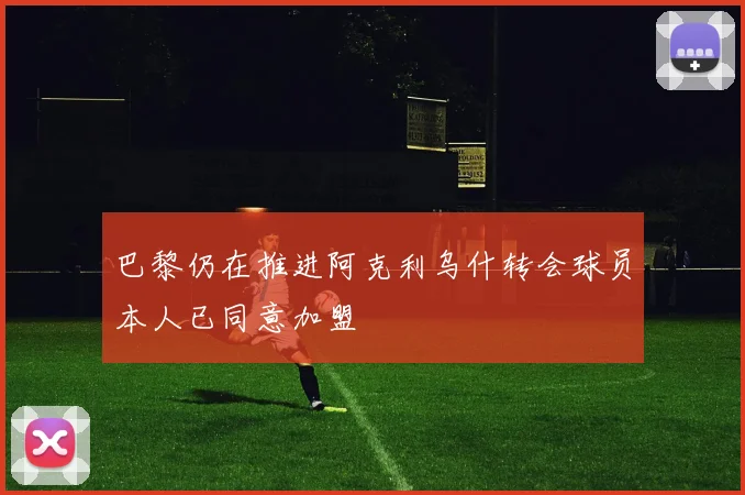 巴黎仍在推进阿克利乌什转会球员本人已同意加盟